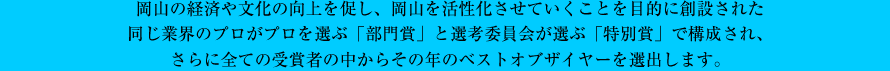 岡山の経済や文化の向上を促し、岡山を活性化させていくことを目的に創設された同じ業界のプロがプロを選ぶ「部門賞」と選考委員会が選ぶ「特別賞」で構成され、さらに全ての受賞者の中からその年のベストオブザイヤーを選出します。