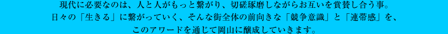 現代に必要なのは、人と人がもっと繋がり、切磋琢磨しながらお互いを賞賛し合う事。日々の「生きる」に繋がっていく、そんな街全体の前向きな「競争意識」と「連帯感」を、このアワードを通じて岡山に醸成していきます。